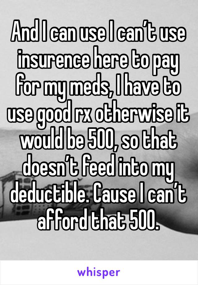 And I can use I can’t use insurence here to pay for my meds, I have to use good rx otherwise it would be 500, so that doesn’t feed into my deductible. Cause I can’t afford that 500.
