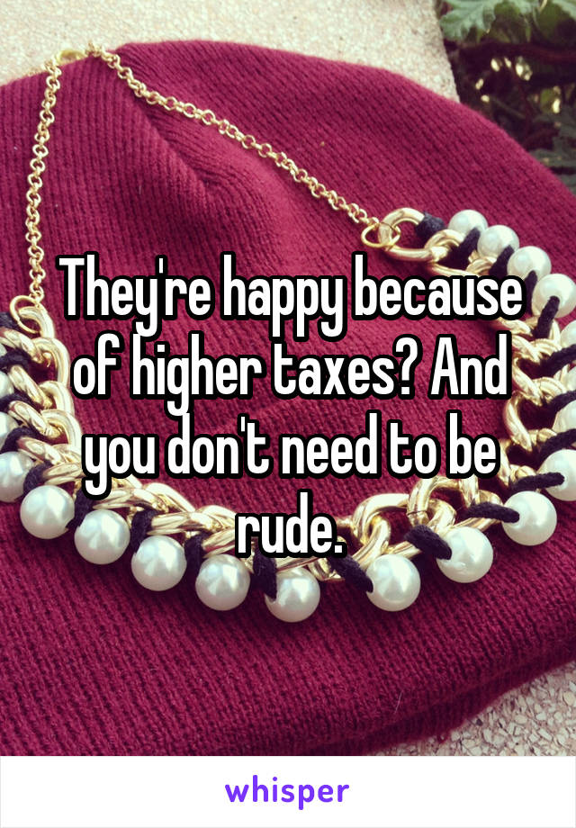 They're happy because of higher taxes? And you don't need to be rude.