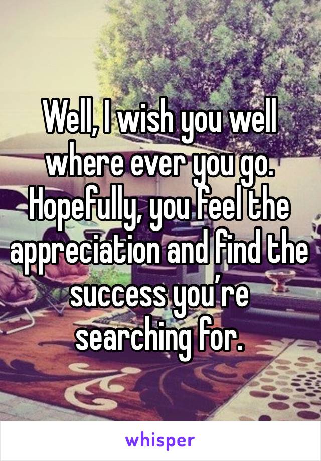 Well, I wish you well where ever you go.  Hopefully, you feel the appreciation and find the success you’re searching for.