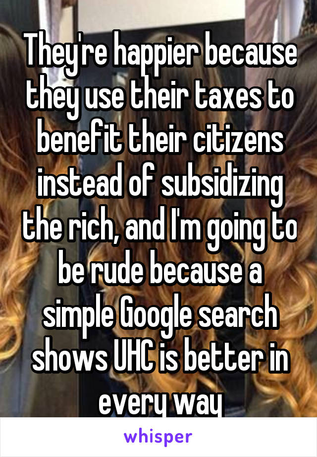 They're happier because they use their taxes to benefit their citizens instead of subsidizing the rich, and I'm going to be rude because a simple Google search shows UHC is better in every way