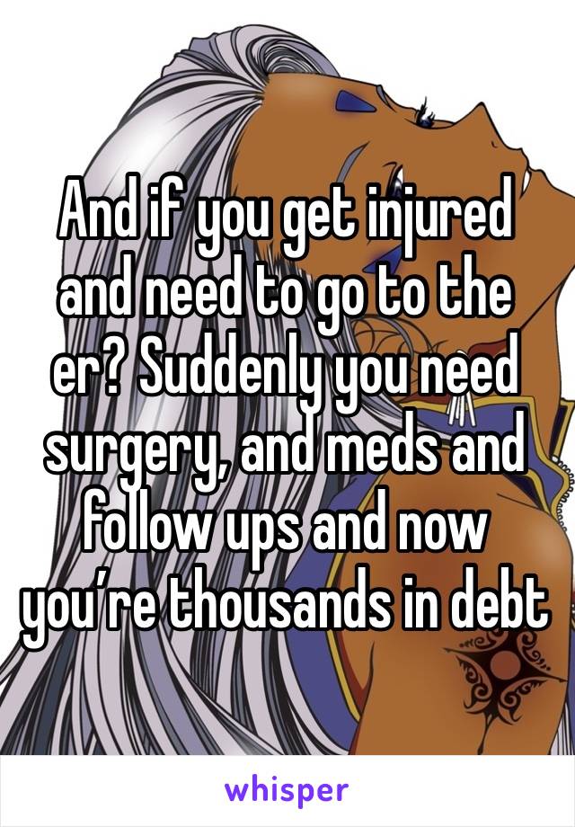 And if you get injured and need to go to the er? Suddenly you need surgery, and meds and follow ups and now you’re thousands in debt