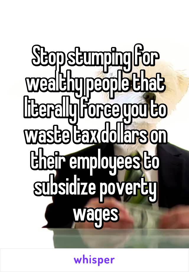 Stop stumping for wealthy people that literally force you to waste tax dollars on their employees to subsidize poverty wages