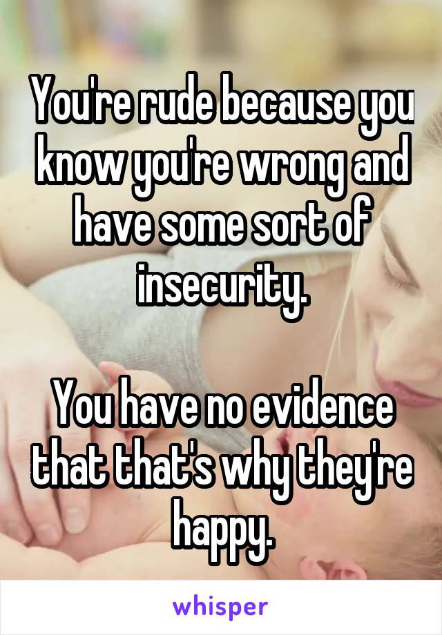 You're rude because you know you're wrong and have some sort of insecurity.

You have no evidence that that's why they're happy.