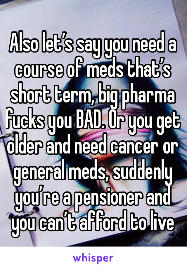 Also let’s say you need a course of meds that’s short term, big pharma fucks you BAD. Or you get older and need cancer or general meds, suddenly you’re a pensioner and you can’t afford to live