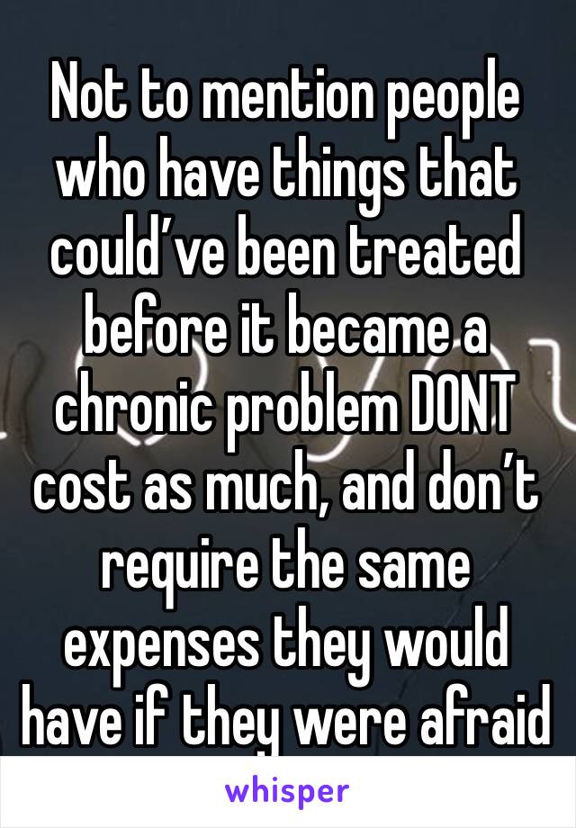 Not to mention people who have things that could’ve been treated before it became a chronic problem DONT cost as much, and don’t require the same expenses they would have if they were afraid