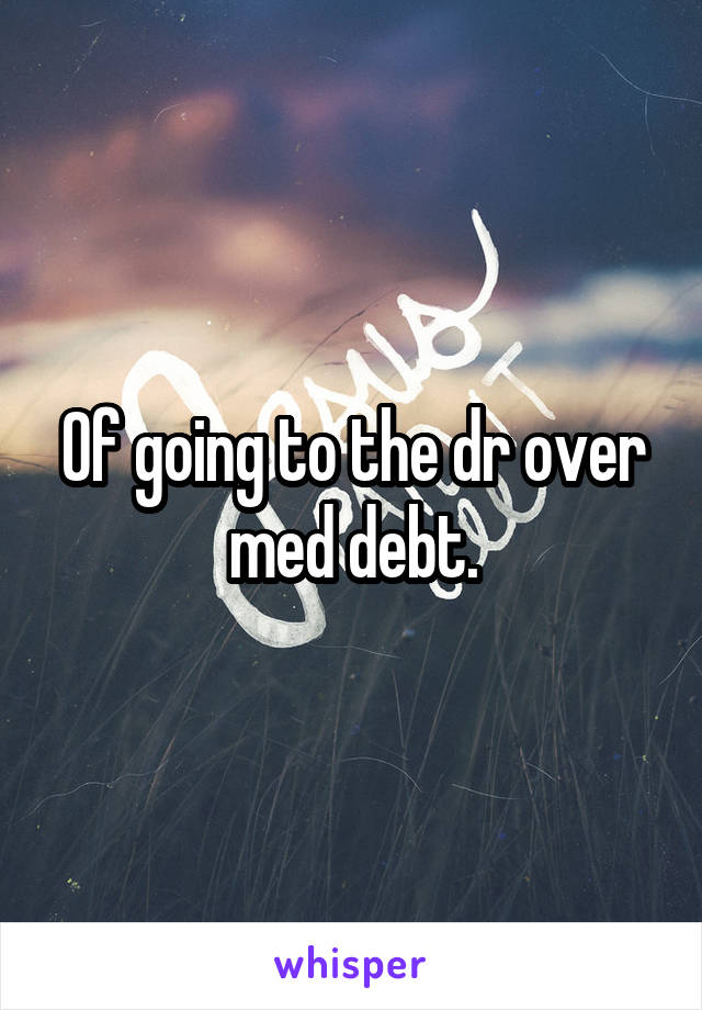 Of going to the dr over med debt.