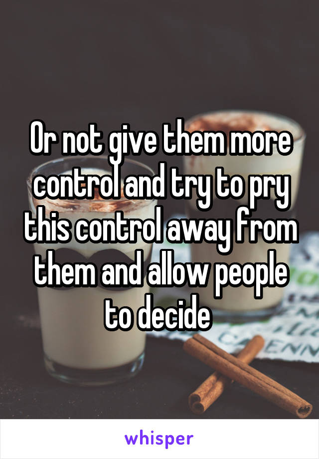 Or not give them more control and try to pry this control away from them and allow people to decide 