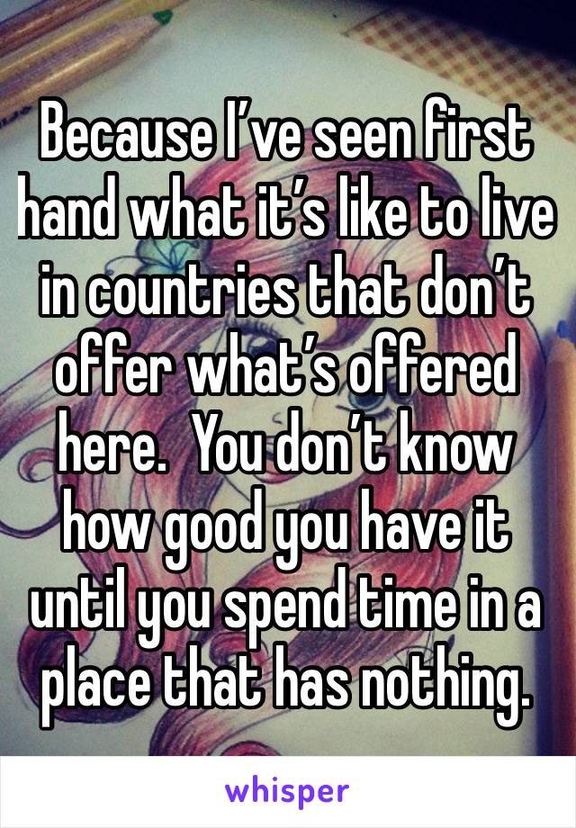 Because I’ve seen first hand what it’s like to live in countries that don’t offer what’s offered here.  You don’t know how good you have it until you spend time in a place that has nothing.