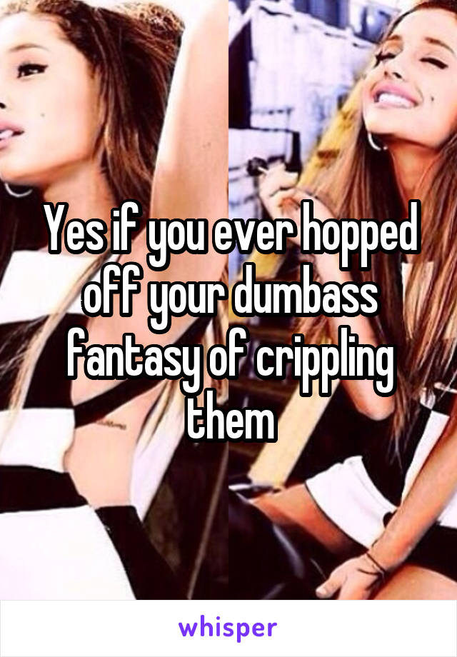 Yes if you ever hopped off your dumbass fantasy of crippling them