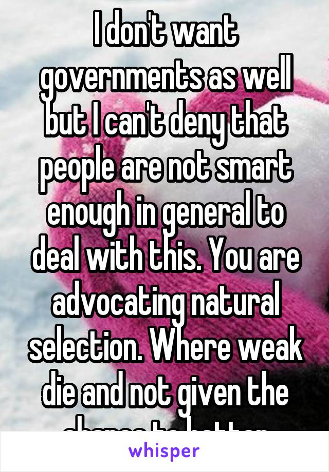 I don't want governments as well but I can't deny that people are not smart enough in general to deal with this. You are advocating natural selection. Where weak die and not given the chance to better