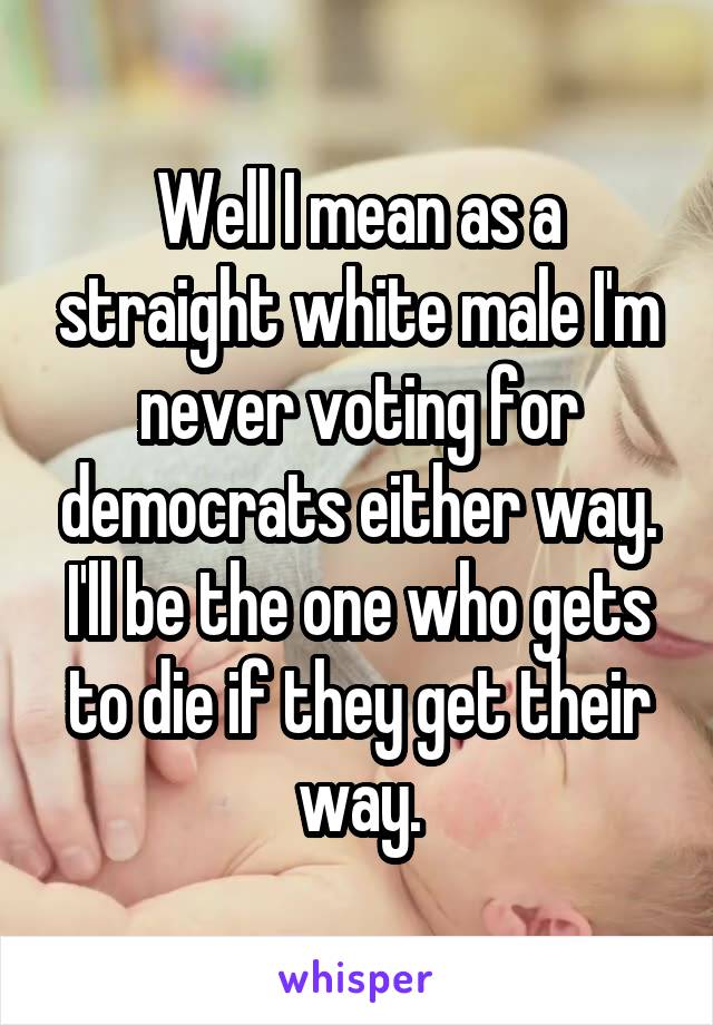 Well I mean as a straight white male I'm never voting for democrats either way. I'll be the one who gets to die if they get their way.