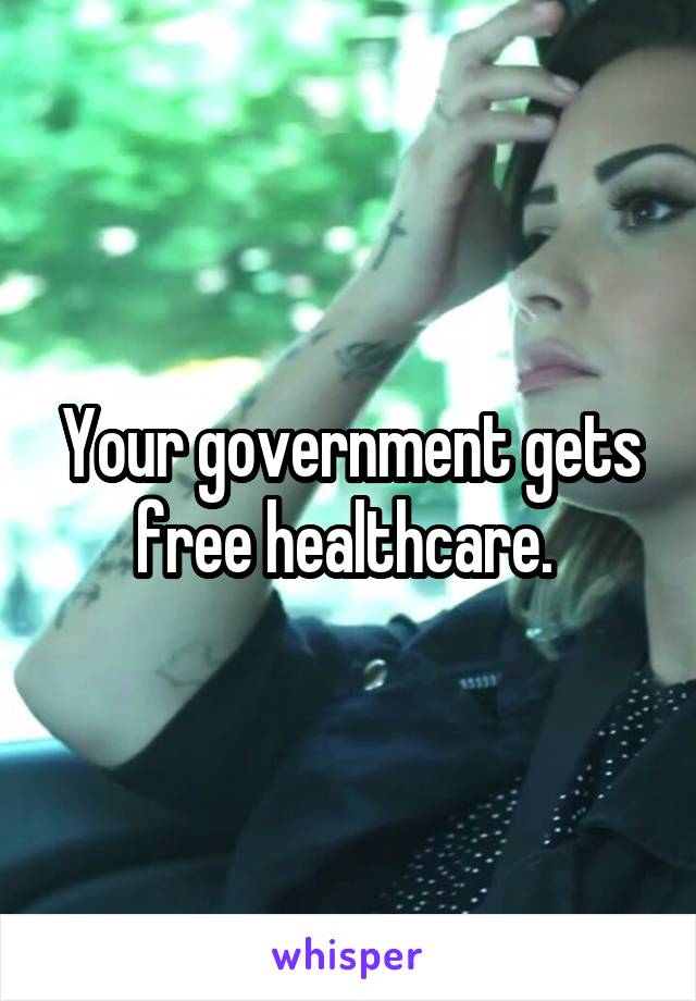 Your government gets free healthcare. 