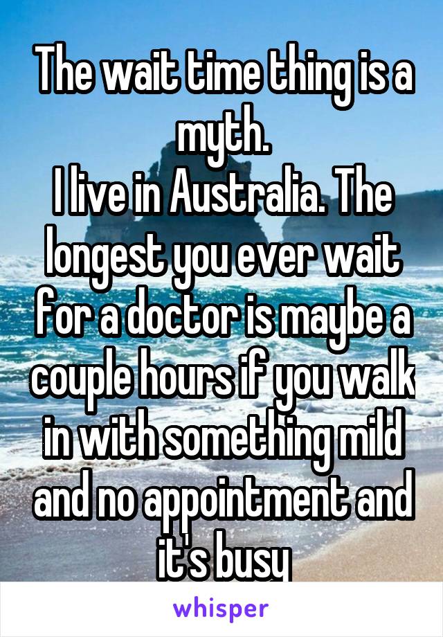 The wait time thing is a myth.
I live in Australia. The longest you ever wait for a doctor is maybe a couple hours if you walk in with something mild and no appointment and it's busy