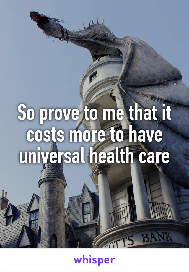 So prove to me that it costs more to have universal health care