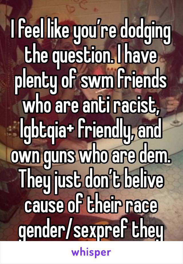 I feel like you’re dodging the question. I have plenty of swm friends who are anti racist, lgbtqia+ friendly, and own guns who are dem. They just don’t belive cause of their race gender/sexpref they