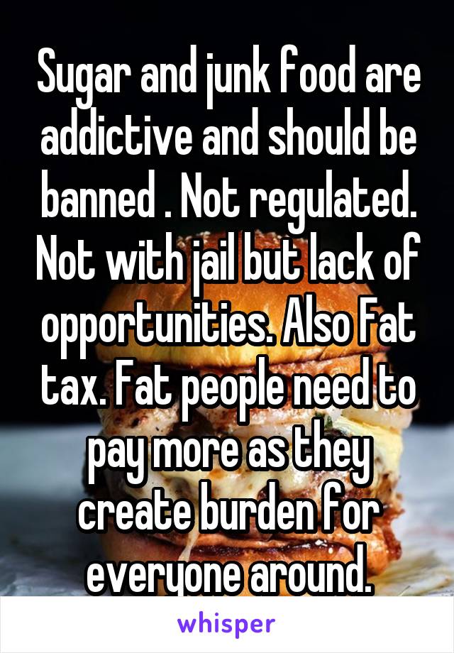 Sugar and junk food are addictive and should be banned . Not regulated. Not with jail but lack of opportunities. Also Fat tax. Fat people need to pay more as they create burden for everyone around.