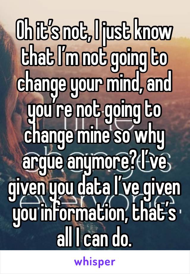 Oh it’s not, I just know that I’m not going to change your mind, and you’re not going to change mine so why argue anymore? I’ve given you data I’ve given you information, that’s all I can do.