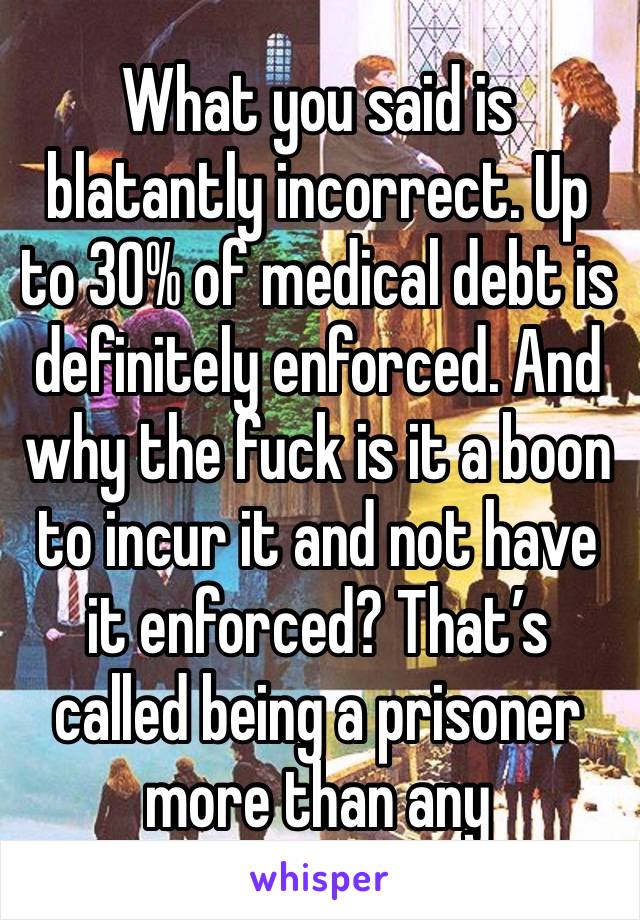 What you said is blatantly incorrect. Up to 30% of medical debt is definitely enforced. And why the fuck is it a boon to incur it and not have it enforced? That’s called being a prisoner more than any