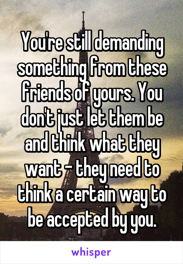 You're still demanding something from these friends of yours. You don't just let them be and think what they want - they need to think a certain way to be accepted by you.