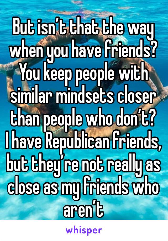 But isn’t that the way when you have friends? You keep people with similar mindsets closer than people who don’t?
I have Republican friends, but they’re not really as close as my friends who aren’t 