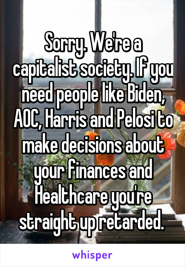 Sorry. We're a capitalist society. If you need people like Biden, AOC, Harris and Pelosi to make decisions about your finances and Healthcare you're straight up retarded. 