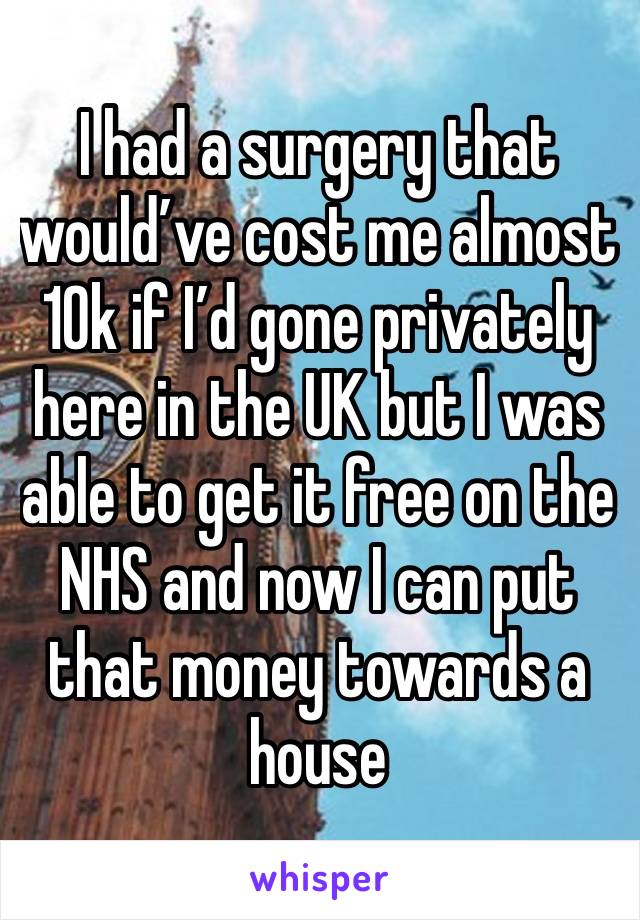 I had a surgery that would’ve cost me almost 10k if I’d gone privately here in the UK but I was able to get it free on the NHS and now I can put that money towards a house