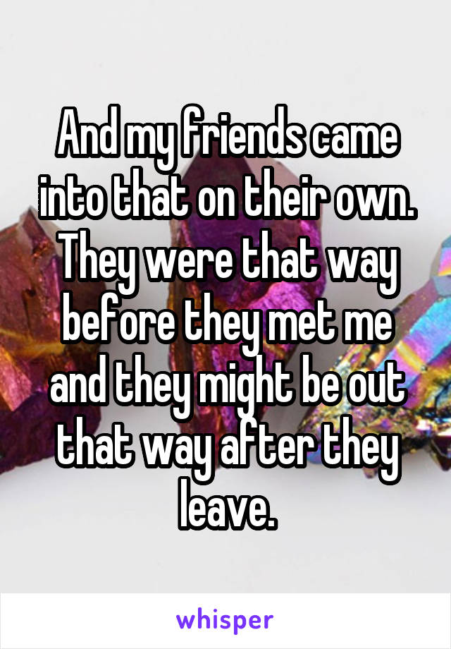 And my friends came into that on their own. They were that way before they met me and they might be out that way after they leave.