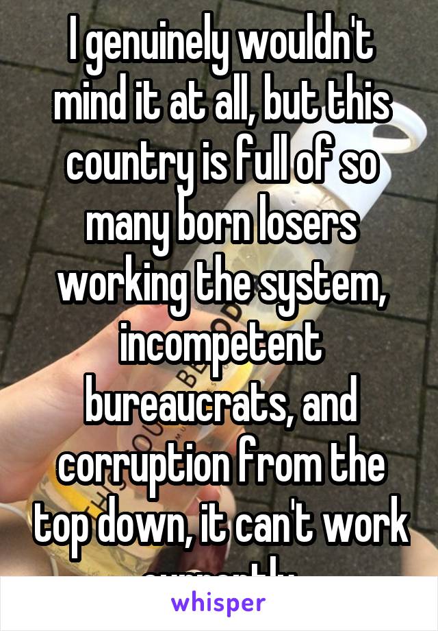 I genuinely wouldn't mind it at all, but this country is full of so many born losers working the system, incompetent bureaucrats, and corruption from the top down, it can't work currently.