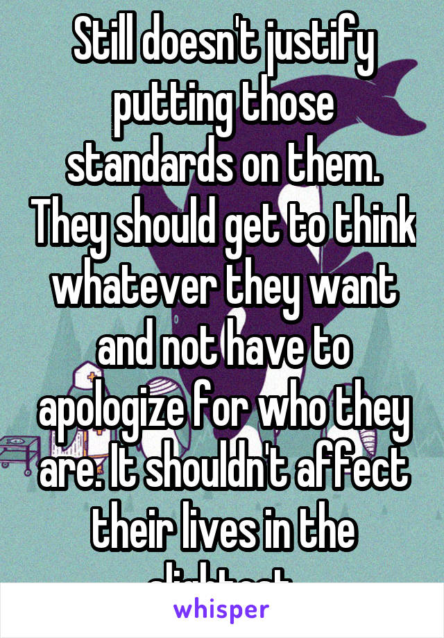 Still doesn't justify putting those standards on them. They should get to think whatever they want and not have to apologize for who they are. It shouldn't affect their lives in the slightest.