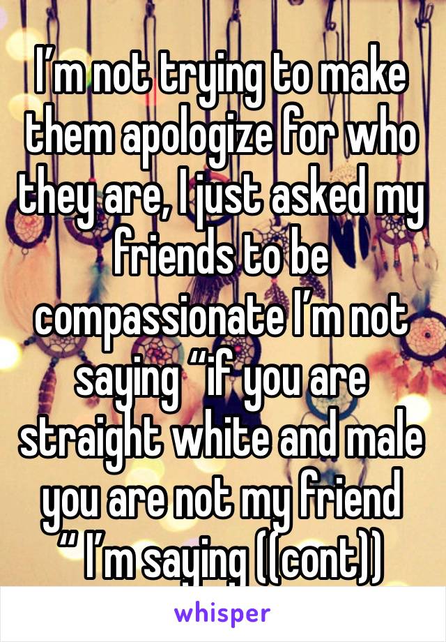 I’m not trying to make them apologize for who they are, I just asked my friends to be compassionate I’m not saying “if you are straight white and male you are not my friend “ I’m saying ((cont))