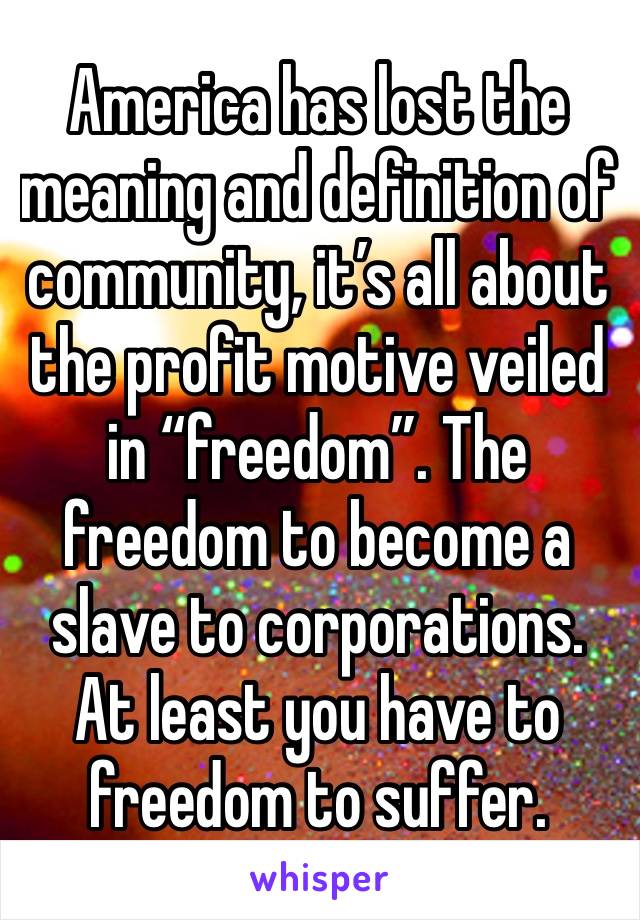 America has lost the meaning and definition of community, it’s all about the profit motive veiled in “freedom”. The freedom to become a slave to corporations. At least you have to freedom to suffer.