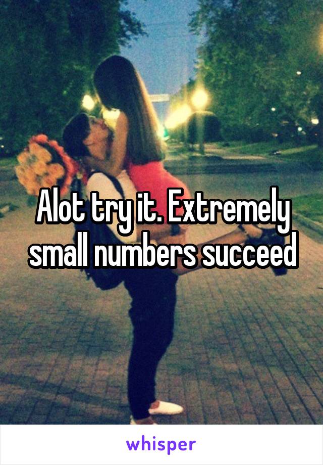 Alot try it. Extremely small numbers succeed