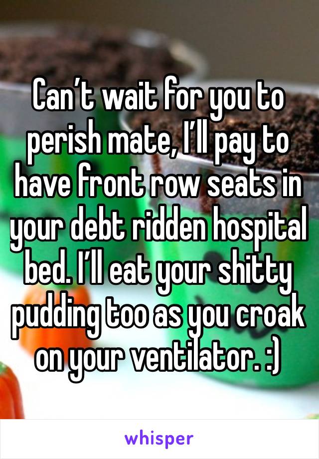 Can’t wait for you to perish mate, I’ll pay to have front row seats in your debt ridden hospital bed. I’ll eat your shitty pudding too as you croak on your ventilator. :)