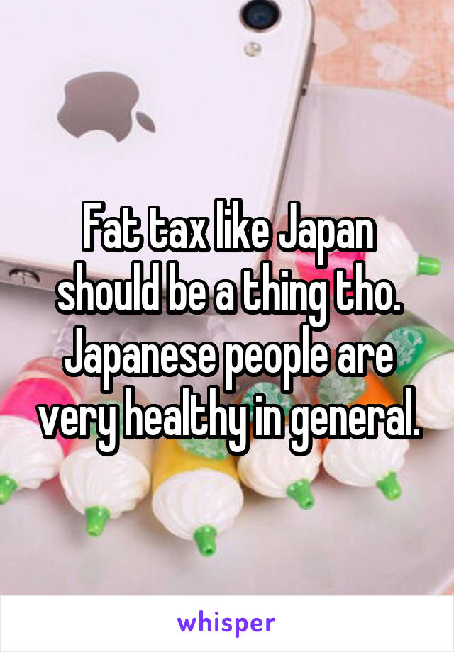 Fat tax like Japan should be a thing tho. Japanese people are very healthy in general.