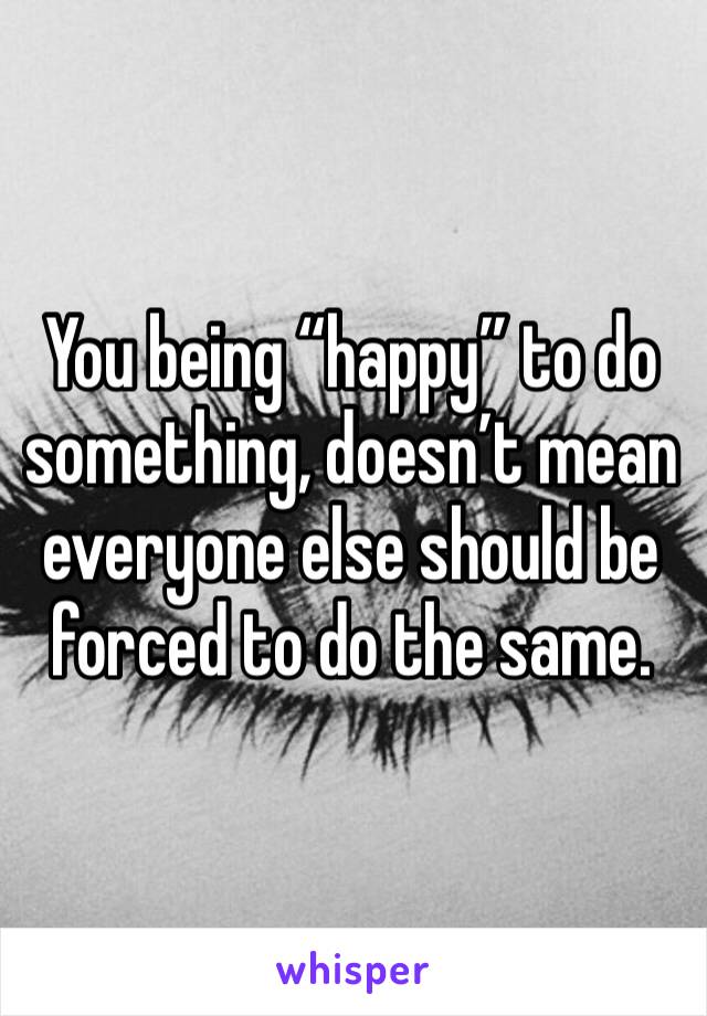 You being “happy” to do something, doesn’t mean everyone else should be forced to do the same.