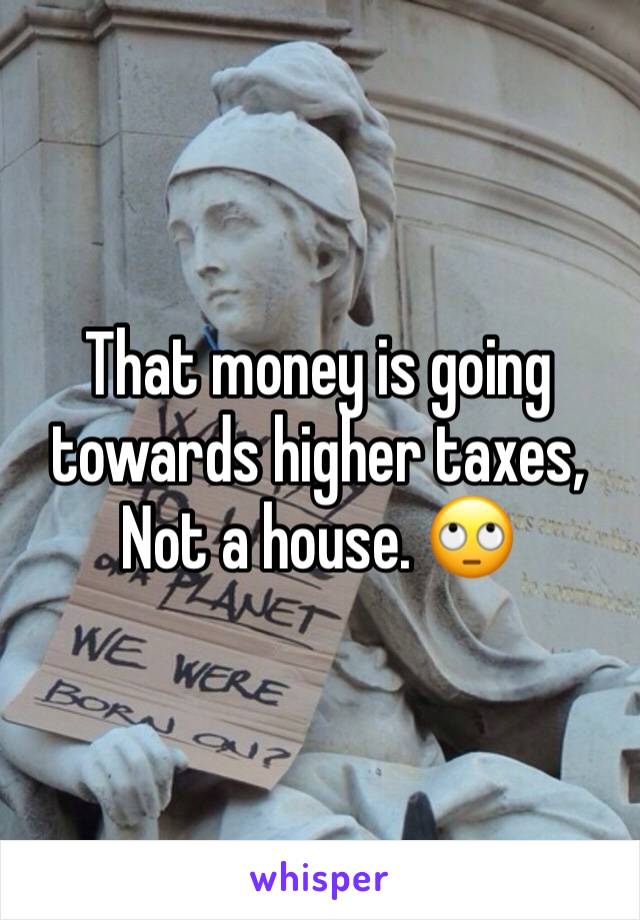 That money is going towards higher taxes, Not a house. 🙄