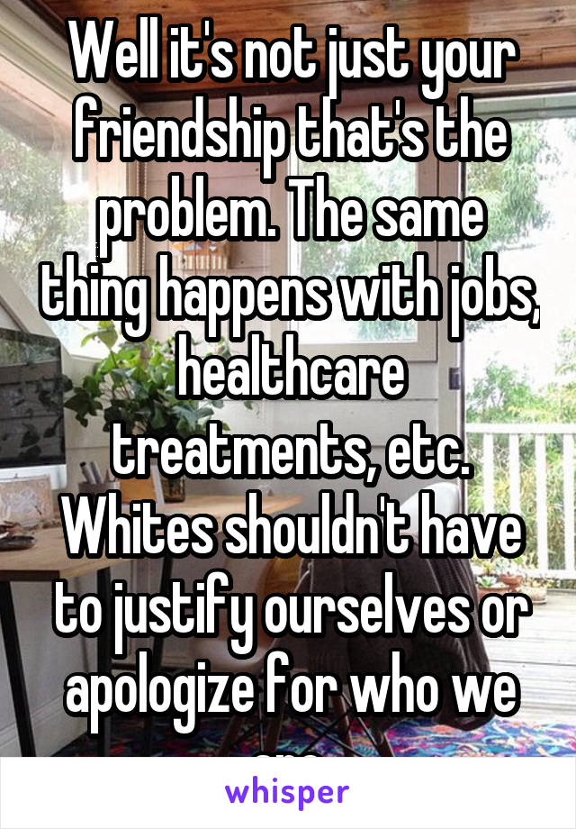 Well it's not just your friendship that's the problem. The same thing happens with jobs, healthcare treatments, etc. Whites shouldn't have to justify ourselves or apologize for who we are.