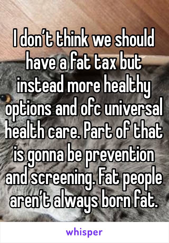 I don’t think we should have a fat tax but instead more healthy options and ofc universal health care. Part of that is gonna be prevention and screening. Fat people aren’t always born fat. 