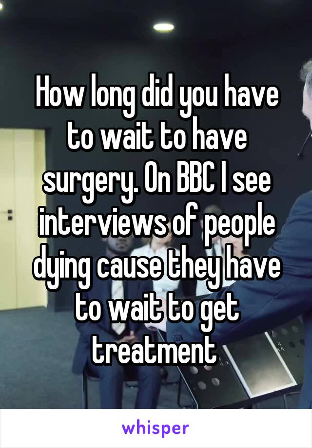 How long did you have to wait to have surgery. On BBC I see interviews of people dying cause they have to wait to get treatment 