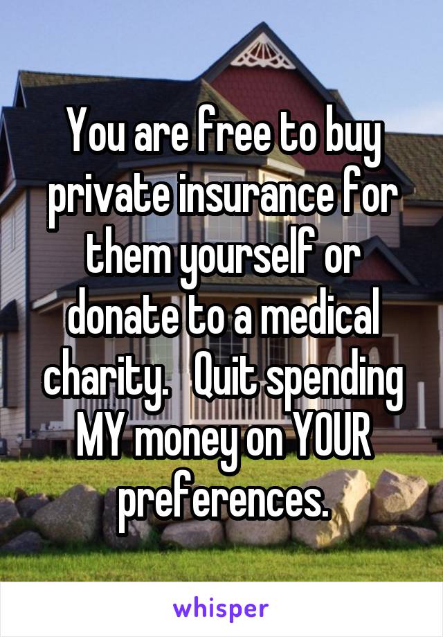 You are free to buy private insurance for them yourself or donate to a medical charity.   Quit spending MY money on YOUR preferences.