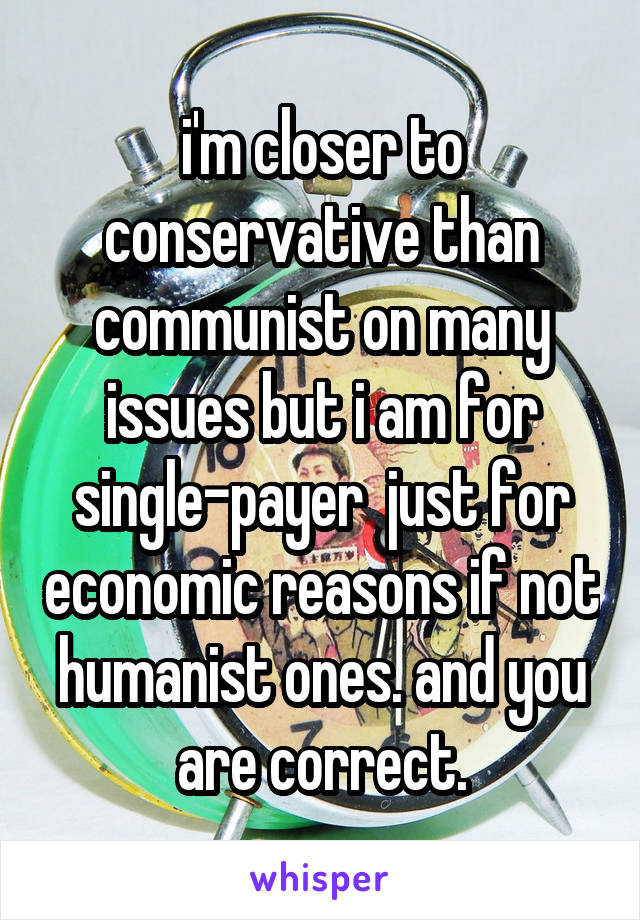 i'm closer to conservative than communist on many issues but i am for single-payer  just for economic reasons if not humanist ones. and you are correct.