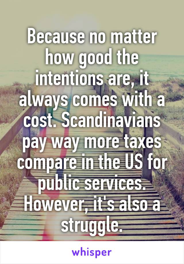 Because no matter how good the intentions are, it always comes with a cost. Scandinavians pay way more taxes compare in the US for public services. However, it's also a struggle.