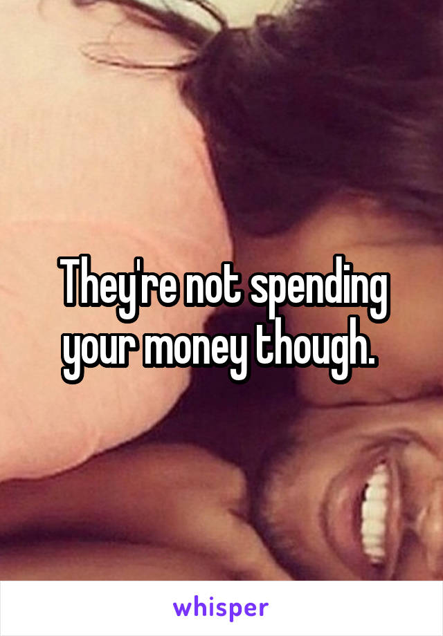 They're not spending your money though. 