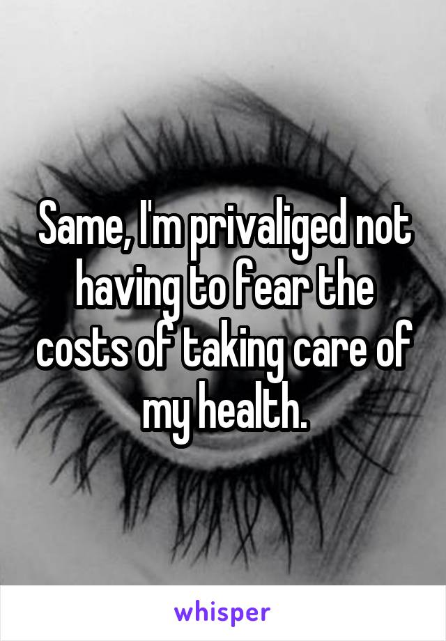 Same, I'm privaliged not having to fear the costs of taking care of my health.