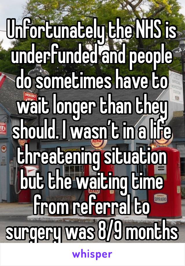 Unfortunately the NHS is underfunded and people do sometimes have to wait longer than they should. I wasn’t in a life threatening situation but the waiting time from referral to surgery was 8/9 months