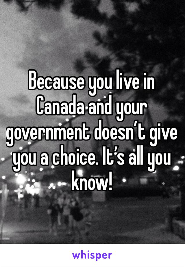 Because you live in Canada and your government doesn’t give you a choice. It’s all you know!