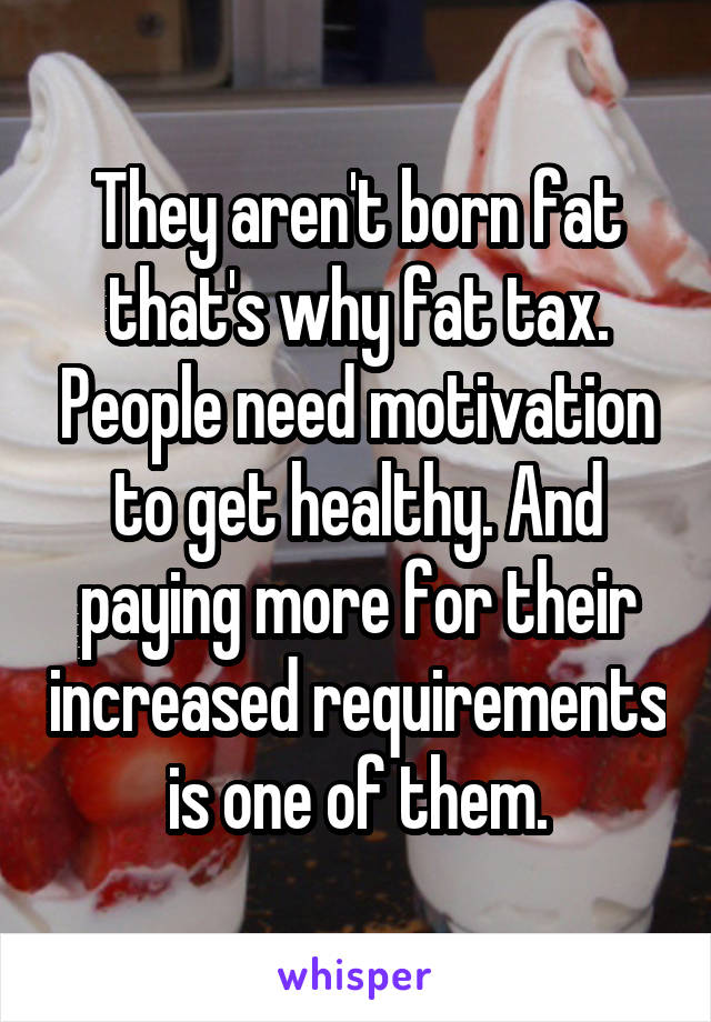 They aren't born fat that's why fat tax. People need motivation to get healthy. And paying more for their increased requirements is one of them.