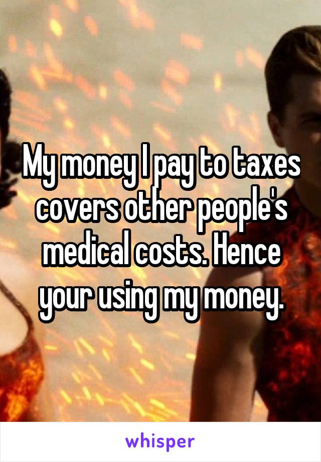 My money I pay to taxes covers other people's medical costs. Hence your using my money.