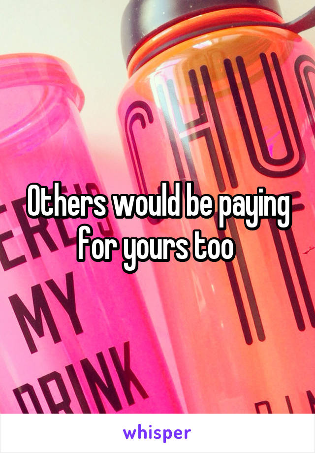 Others would be paying for yours too 