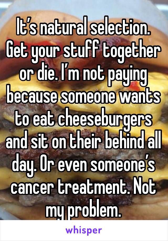 It’s natural selection. Get your stuff together or die. I’m not paying because someone wants to eat cheeseburgers and sit on their behind all day. Or even someone’s cancer treatment. Not my problem. 